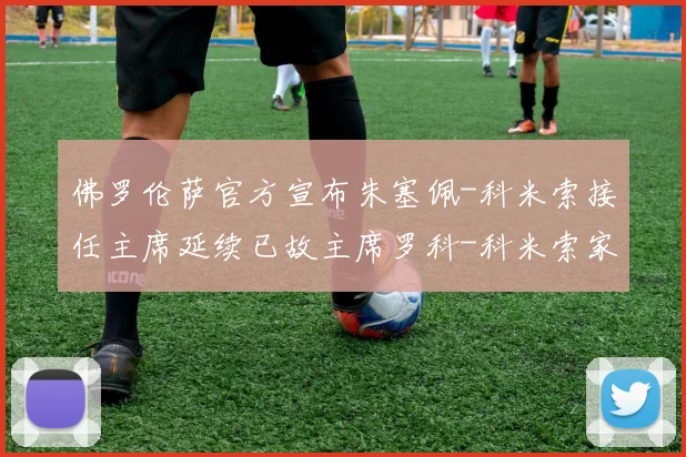 佛罗伦萨官方宣布朱塞佩-科米索接任主席延续已故主席罗科-科米索家族执掌