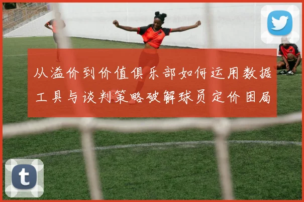 从溢价到价值俱乐部如何运用数据工具与谈判策略破解球员定价困局